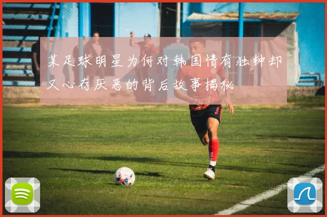 某足球明星为何对韩国情有独钟却又心存厌恶的背后故事揭秘