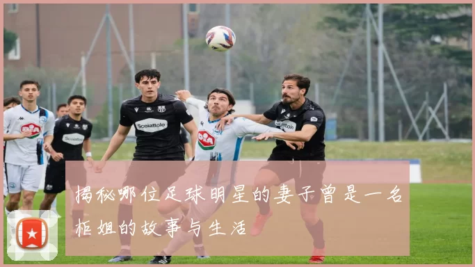 揭秘哪位足球明星的妻子曾是一名柜姐的故事与生活