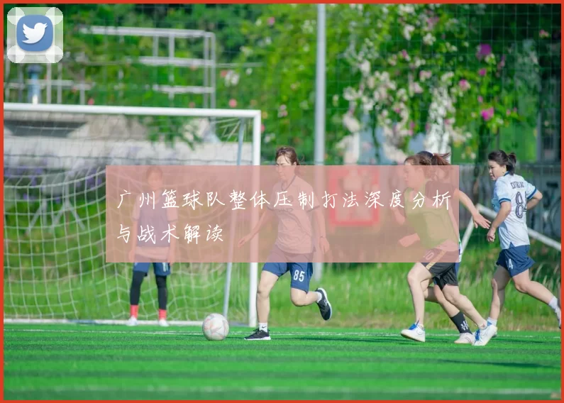 广州篮球队整体压制打法深度分析与战术解读