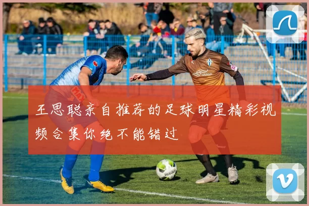 王思聪亲自推荐的足球明星精彩视频合集你绝不能错过