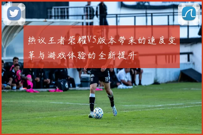 热议王者荣耀V5版本带来的速度变革与游戏体验的全新提升