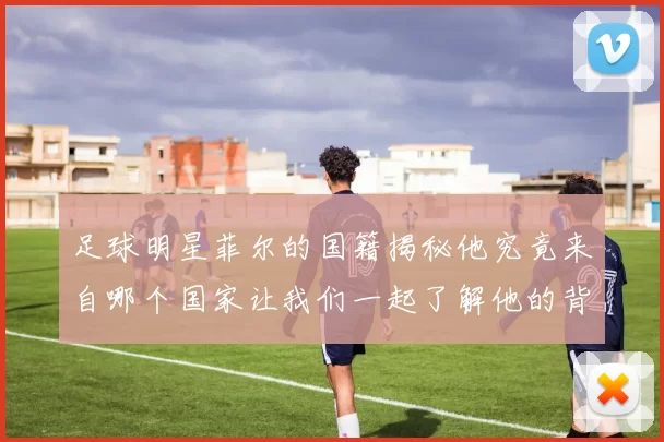 足球明星菲尔的国籍揭秘他究竟来自哪个国家让我们一起了解他的背景与故事