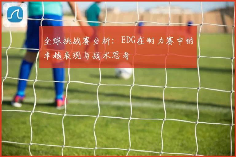 全球挑战赛分析：EDG在耐力赛中的卓越表现与战术思考