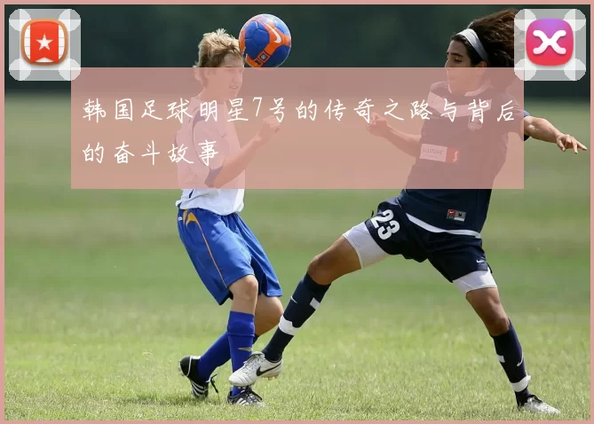 韩国足球明星7号的传奇之路与背后的奋斗故事