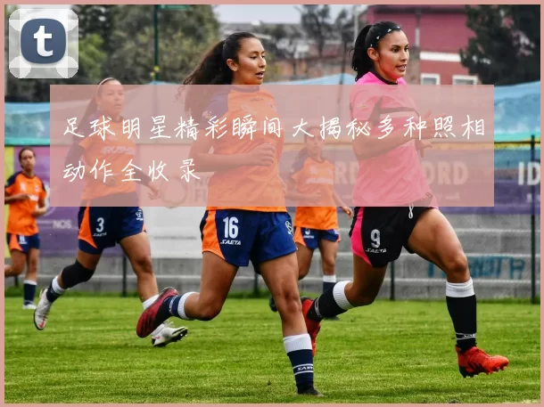 足球明星精彩瞬间大揭秘多种照相动作全收录