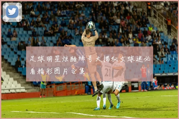 足球明星炫酷绰号大揭秘女球迷必看精彩图片合集