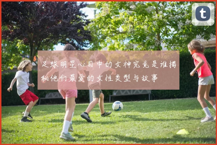 足球明星心目中的女神究竟是谁揭秘他们最爱的女性类型与故事