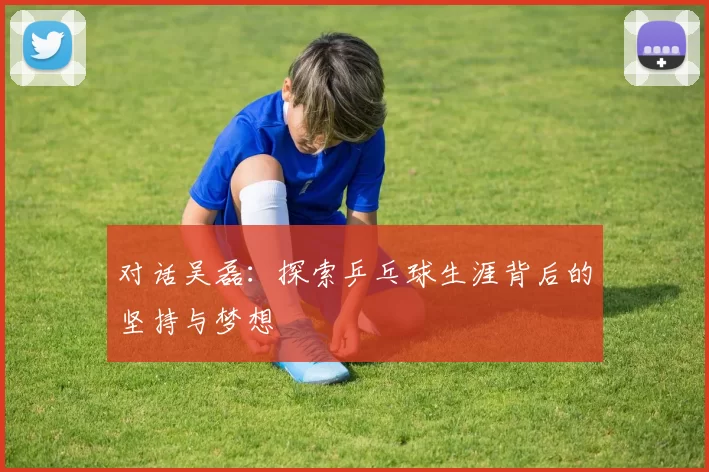 对话吴磊：探索乒乓球生涯背后的坚持与梦想