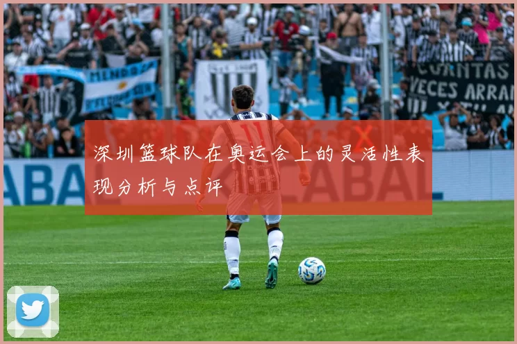 深圳篮球队在奥运会上的灵活性表现分析与点评
