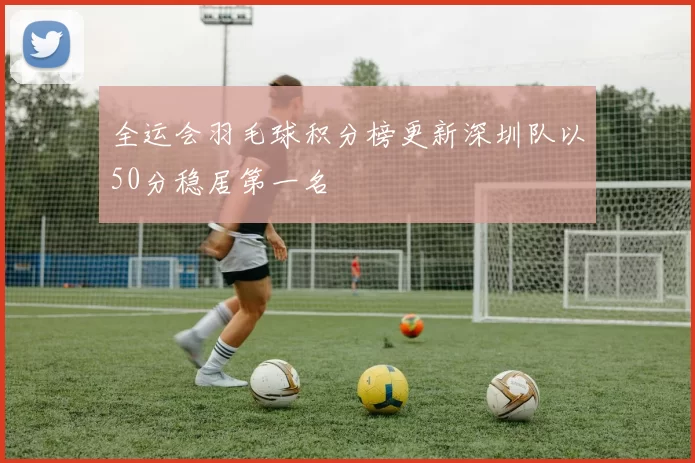 全运会羽毛球积分榜更新深圳队以50分稳居第一名