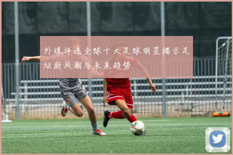 外媒评选全球十大足球明星揭示足坛新风潮与未来趋势