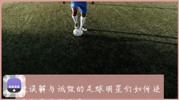 被误解与诋毁的足球明星们如何逆风翻盘重塑形象