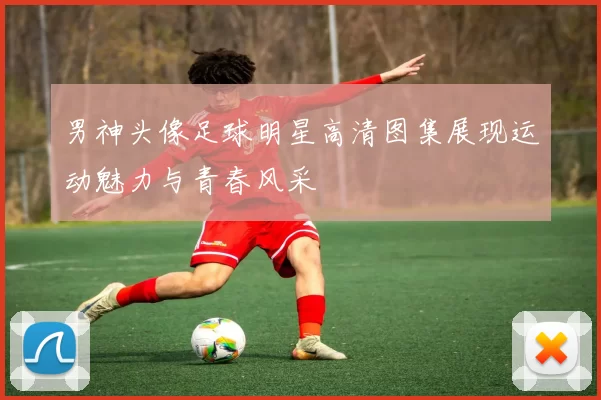 男神头像足球明星高清图集展现运动魅力与青春风采