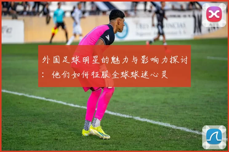 外国足球明星的魅力与影响力探讨：他们如何征服全球球迷心灵