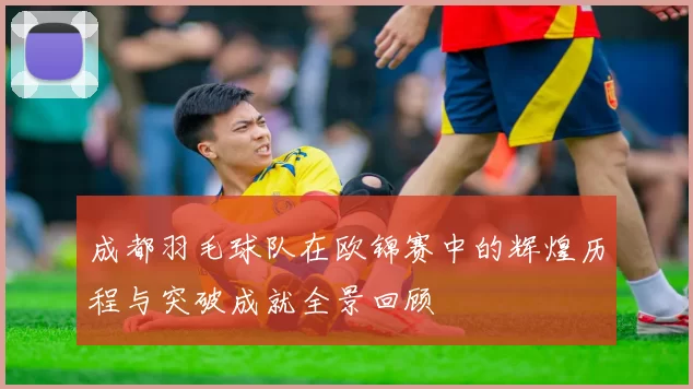 成都羽毛球队在欧锦赛中的辉煌历程与突破成就全景回顾
