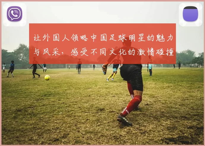 让外国人领略中国足球明星的魅力与风采，感受不同文化的激情碰撞