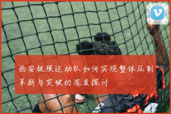 西安极限运动队如何实现整体压制革新与突破的深度探讨