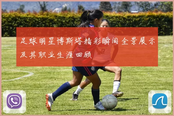 足球明星博斯塔精彩瞬间全景展示及其职业生涯回顾
