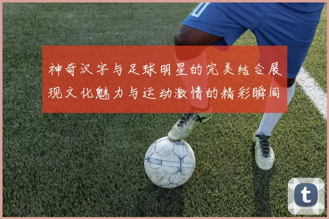 神奇汉字与足球明星的完美结合展现文化魅力与运动激情的精彩瞬间