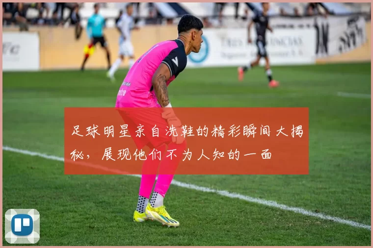 足球明星亲自洗鞋的精彩瞬间大揭秘，展现他们不为人知的一面