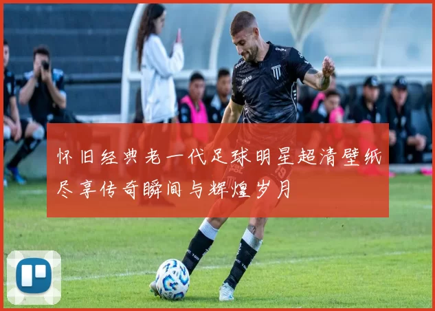 怀旧经典老一代足球明星超清壁纸尽享传奇瞬间与辉煌岁月