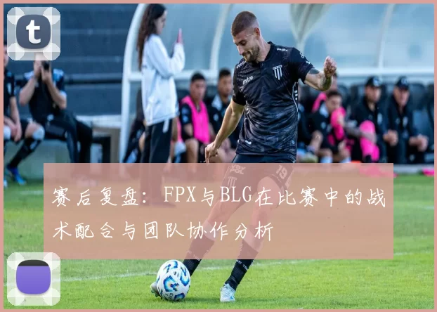 赛后复盘：FPX与BLG在比赛中的战术配合与团队协作分析