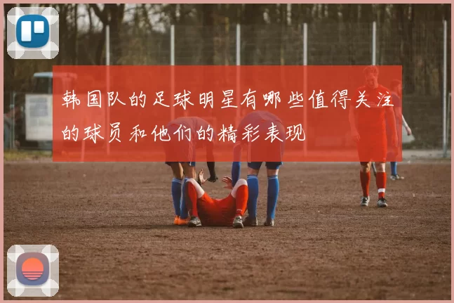 韩国队的足球明星有哪些值得关注的球员和他们的精彩表现