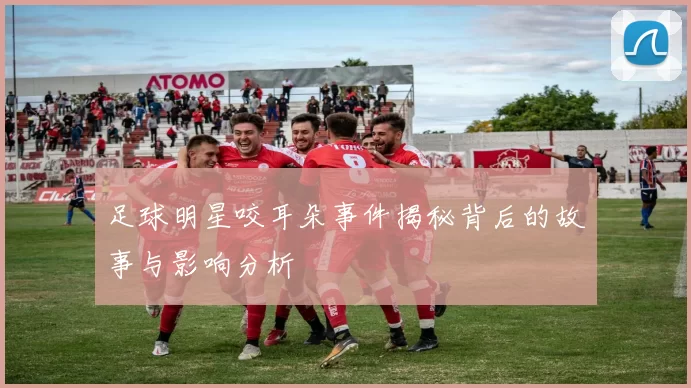 足球明星咬耳朵事件揭秘背后的故事与影响分析