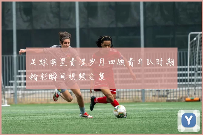 足球明星青涩岁月回顾青年队时期精彩瞬间视频合集