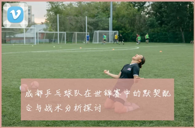 成都乒乓球队在世锦赛中的默契配合与战术分析探讨