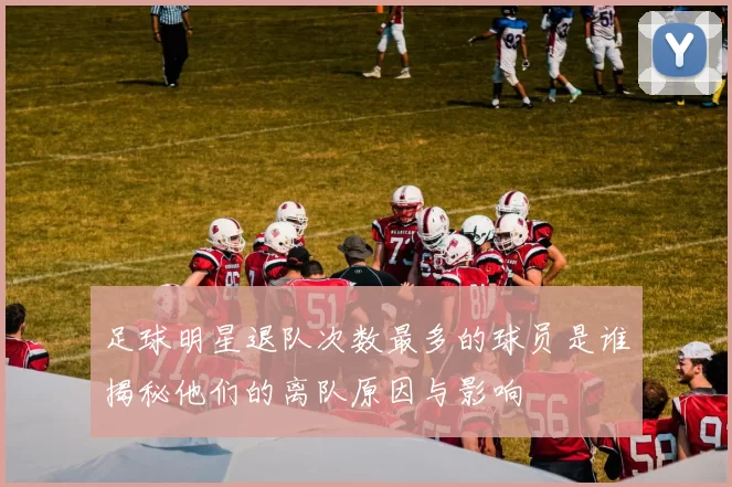 足球明星退队次数最多的球员是谁揭秘他们的离队原因与影响
