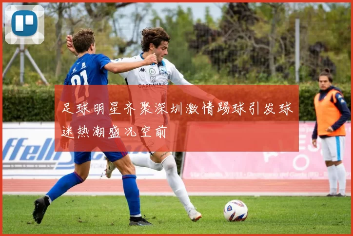 足球明星齐聚深圳激情踢球引发球迷热潮盛况空前