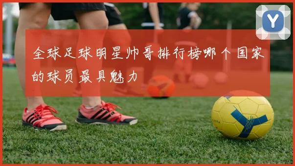 全球足球明星帅哥排行榜哪个国家的球员最具魅力