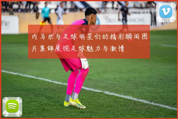 内马尔与足球明星们的精彩瞬间图片集锦展现足球魅力与激情