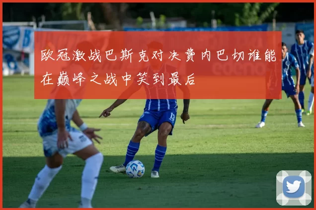 欧冠激战巴斯克对决费内巴切谁能在巅峰之战中笑到最后