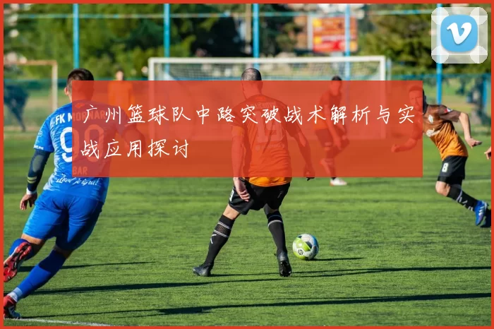 广州篮球队中路突破战术解析与实战应用探讨