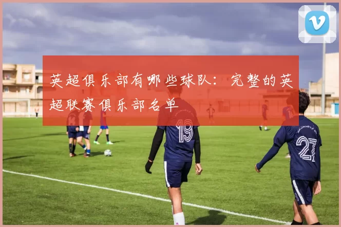 英超俱乐部有哪些球队：完整的英超联赛俱乐部名单
